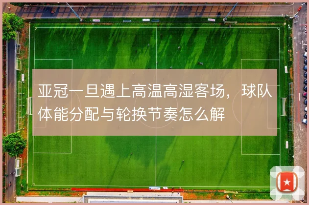 亚冠一旦遇上高温高湿客场,球队体能分配与轮换节奏怎么解