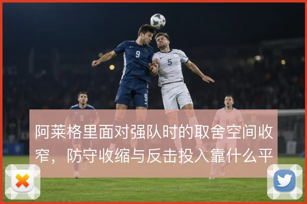 阿莱格里面对强队时的取舍空间收窄，防守收缩与反击投入靠什么平衡