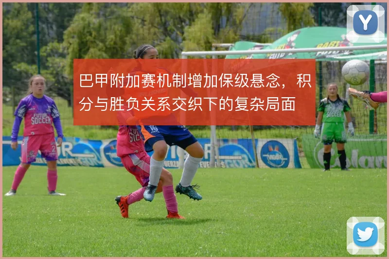 巴甲附加赛机制增加保级悬念，积分与胜负关系交织下的复杂局面