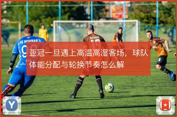 亚冠一旦遇上高温高湿客场,球队体能分配与轮换节奏怎么解
