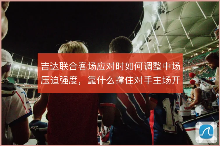 吉达联合客场应对时如何调整中场压迫强度，靠什么撑住对手主场开局冲击