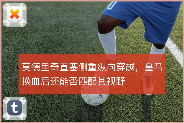 莫德里奇直塞侧重纵向穿越,皇马换血后还能否匹配其视野