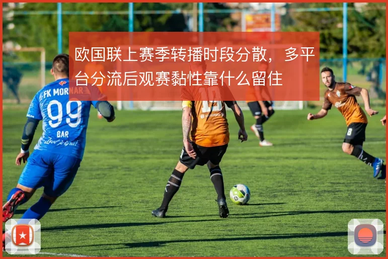 欧国联上赛季转播时段分散,多平台分流后观赛黏性靠什么留住
