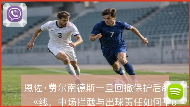 恩佐·费尔南德斯一旦回撤保护后卫线,中场拦截与出球责任如何平衡