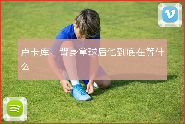 卢卡库:背身拿球后他到底在等什么
