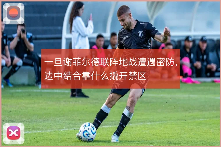 一旦谢菲尔德联阵地战遭遇密防,边中结合靠什么撬开禁区