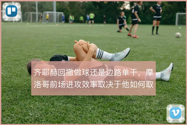 齐耶赫回撤做球还是边路单干，摩洛哥前场进攻效率取决于他如何取舍