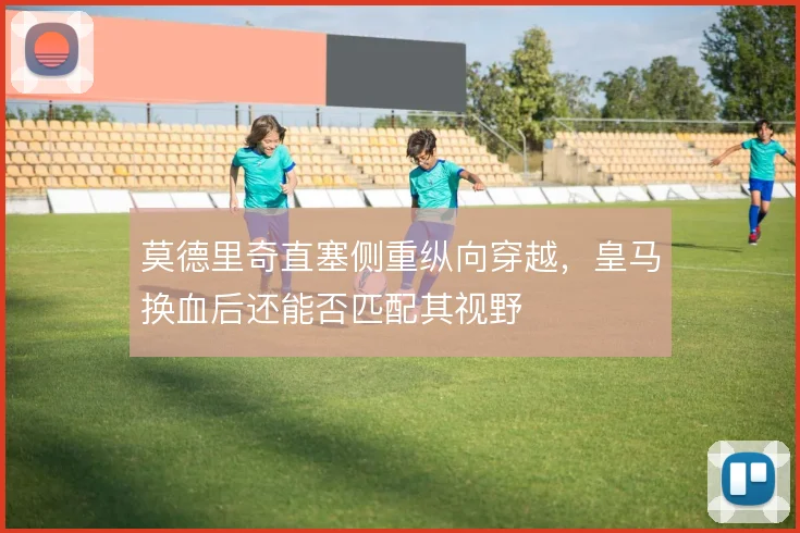 莫德里奇直塞侧重纵向穿越，皇马换血后还能否匹配其视野