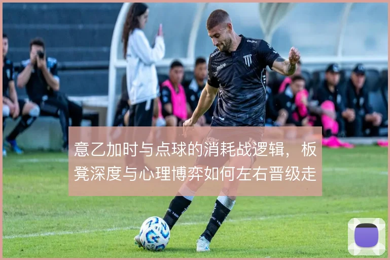意乙加时与点球的消耗战逻辑，板凳深度与心理博弈如何左右晋级走向
