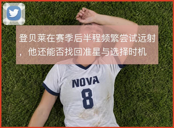 登贝莱在赛季后半程频繁尝试远射，他还能否找回准星与选择时机