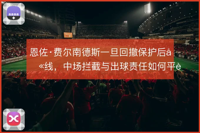 恩佐·费尔南德斯一旦回撤保护后卫线,中场拦截与出球责任如何平衡