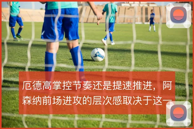 厄德高掌控节奏还是提速推进，阿森纳前场进攻的层次感取决于这一取舍