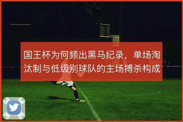 国王杯为何频出黑马纪录,单场淘汰制与低级别球队的主场搏杀构成土壤