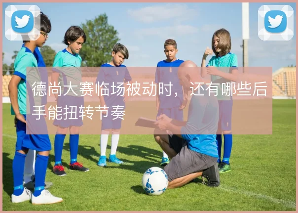 德尚大赛临场被动时，还有哪些后手能扭转节奏