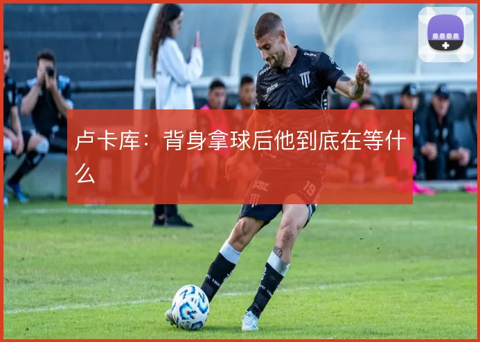 卢卡库:背身拿球后他到底在等什么